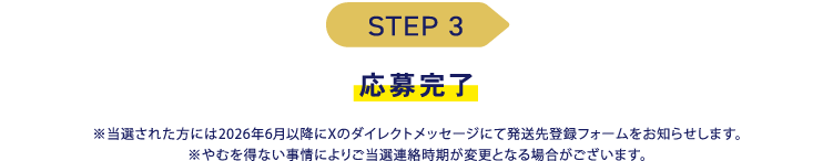 STEP3 応募完了 ※当選された方には2026年6月以降にXのダイレクトメッセージにて発送先登録フォームをお知らせします。
※やむを得ない事情によりご当選連絡時期が変更となる場合がございます。